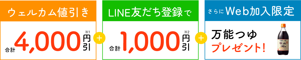 ウェルカム値引き合計4,000円引※1＋LINE友だち登録で合計1,000円引※2＋さらにWeb加入限定万能つゆプレゼント